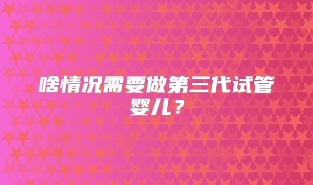 啥情况需要做第三代试管婴儿？