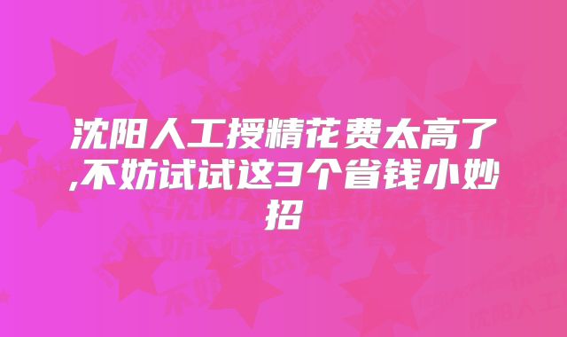 沈阳人工授精花费太高了,不妨试试这3个省钱小妙招