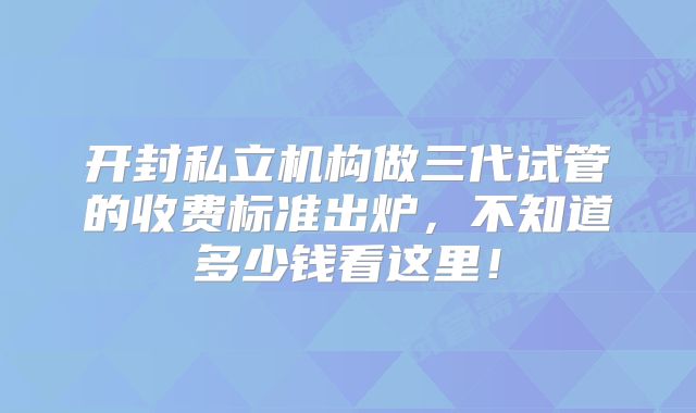 开封私立机构做三代试管的收费标准出炉，不知道多少钱看这里！