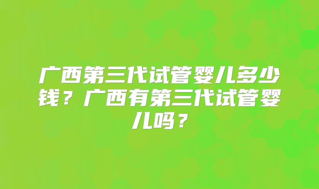 广西第三代试管婴儿多少钱？广西有第三代试管婴儿吗？