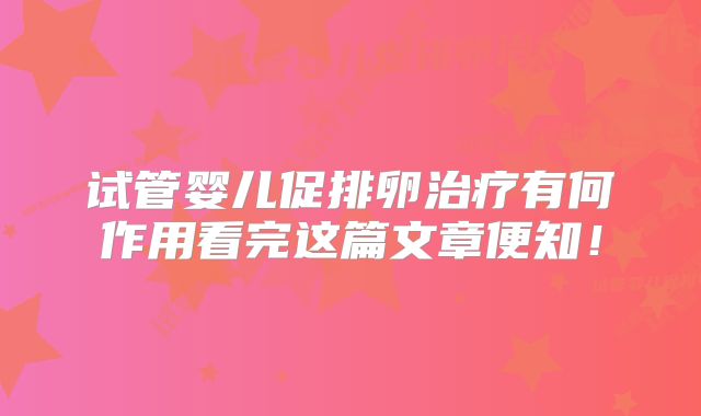 试管婴儿促排卵治疗有何作用看完这篇文章便知！