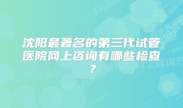 沈阳最著名的第三代试管医院网上咨询有哪些检查？