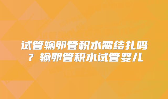 试管输卵管积水需结扎吗？输卵管积水试管婴儿