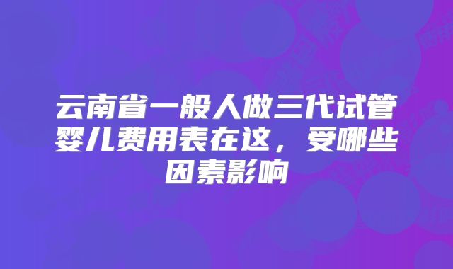 云南省一般人做三代试管婴儿费用表在这，受哪些因素影响