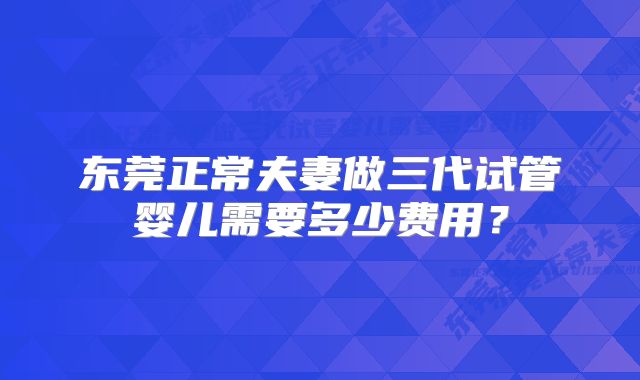 东莞正常夫妻做三代试管婴儿需要多少费用？