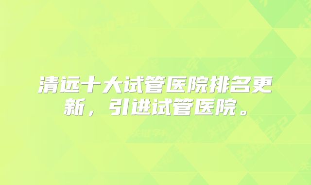 清远十大试管医院排名更新，引进试管医院。