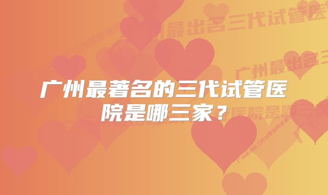 广州最著名的三代试管医院是哪三家？