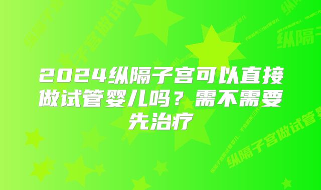 2024纵隔子宫可以直接做试管婴儿吗？需不需要先治疗