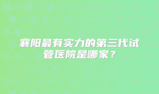 襄阳最有实力的第三代试管医院是哪家？