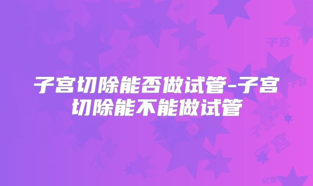 子宫切除能否做试管-子宫切除能不能做试管