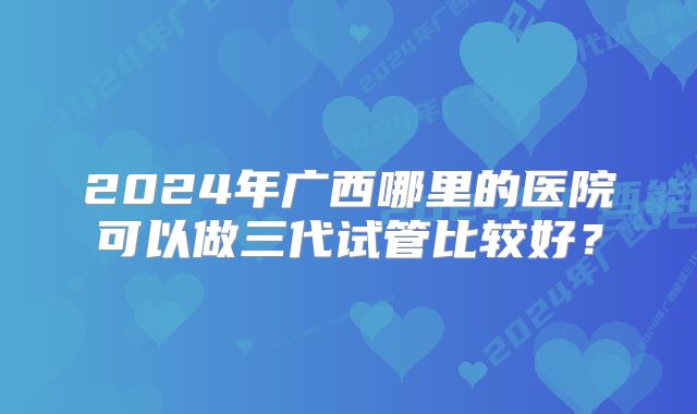 2024年广西哪里的医院可以做三代试管比较好？