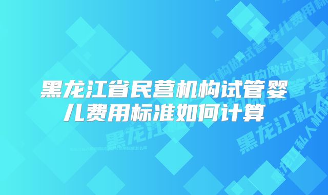 黑龙江省民营机构试管婴儿费用标准如何计算