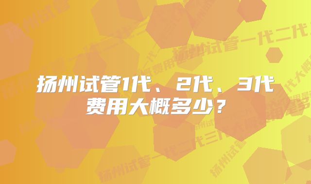 扬州试管1代、2代、3代费用大概多少？