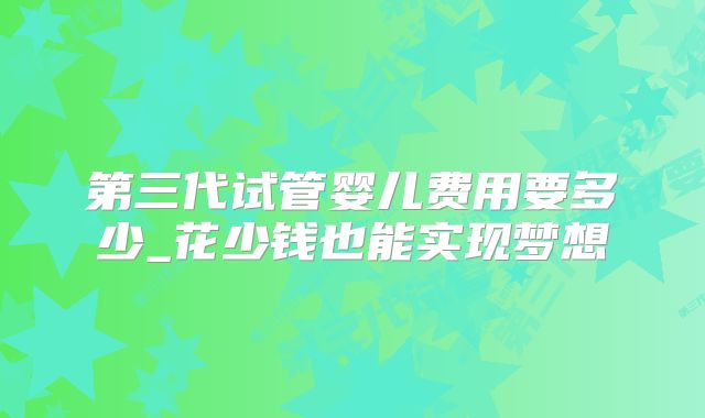 第三代试管婴儿费用要多少_花少钱也能实现梦想