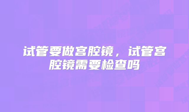 试管要做宫腔镜，试管宫腔镜需要检查吗