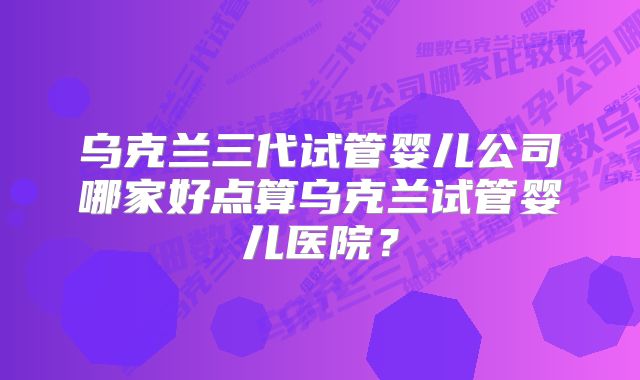 乌克兰三代试管婴儿公司哪家好点算乌克兰试管婴儿医院？