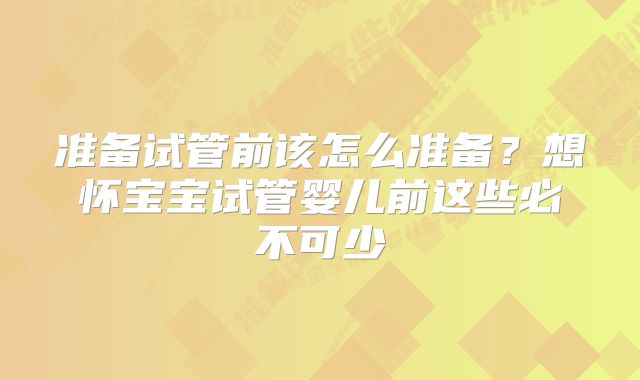 准备试管前该怎么准备？想怀宝宝试管婴儿前这些必不可少