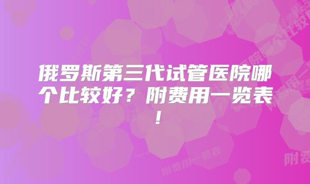 俄罗斯第三代试管医院哪个比较好？附费用一览表！