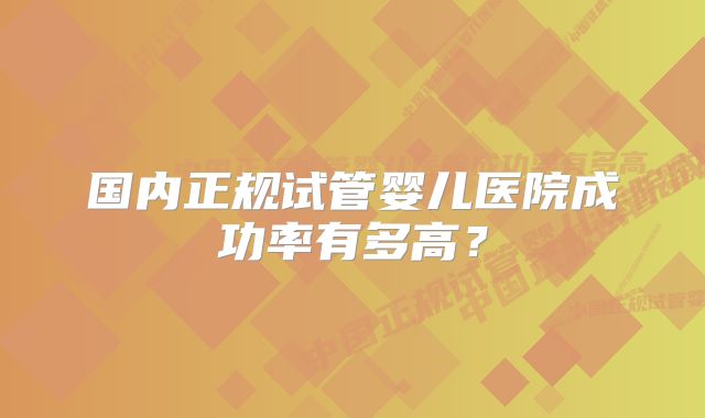 国内正规试管婴儿医院成功率有多高？