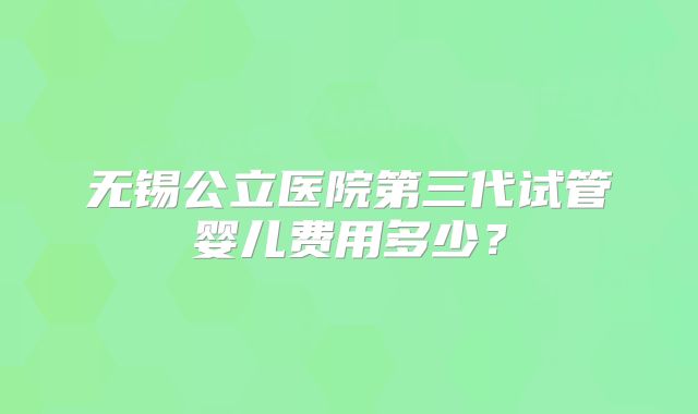 无锡公立医院第三代试管婴儿费用多少？