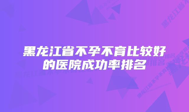 黑龙江省不孕不育比较好的医院成功率排名