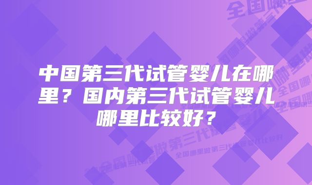 中国第三代试管婴儿在哪里？国内第三代试管婴儿哪里比较好？