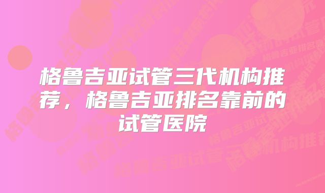 格鲁吉亚试管三代机构推荐，格鲁吉亚排名靠前的试管医院