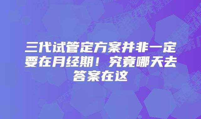 三代试管定方案并非一定要在月经期！究竟哪天去答案在这