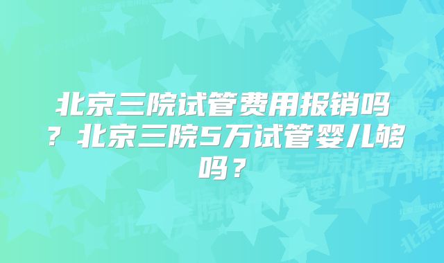 北京三院试管费用报销吗？北京三院5万试管婴儿够吗？