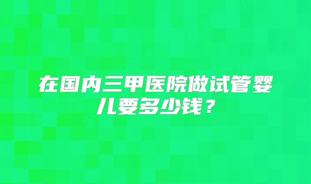 在国内三甲医院做试管婴儿要多少钱？