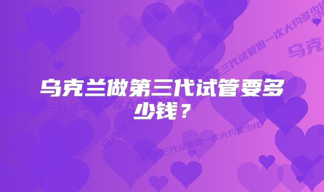 乌克兰做第三代试管要多少钱？