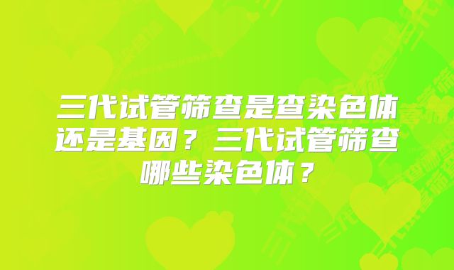 三代试管筛查是查染色体还是基因？三代试管筛查哪些染色体？