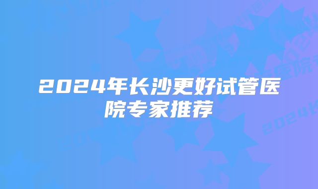 2024年长沙更好试管医院专家推荐