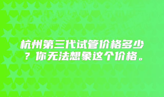 杭州第三代试管价格多少？你无法想象这个价格。