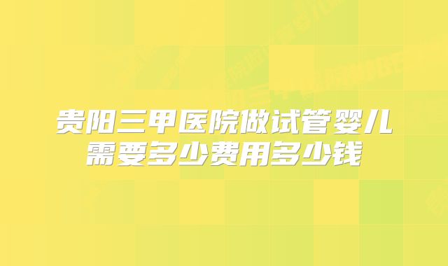 贵阳三甲医院做试管婴儿需要多少费用多少钱