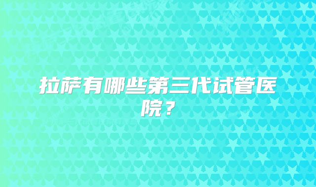 拉萨有哪些第三代试管医院？