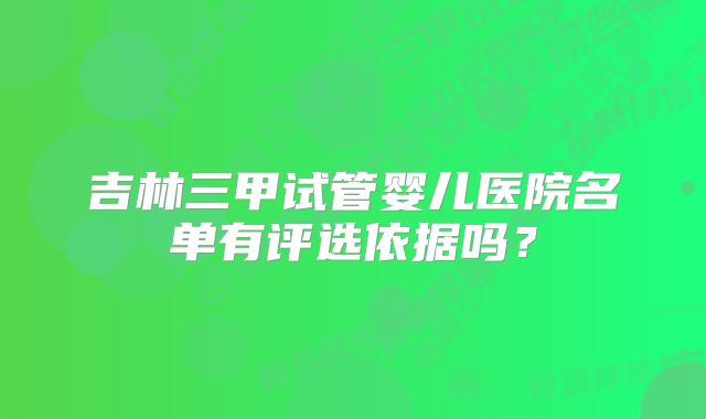 吉林三甲试管婴儿医院名单有评选依据吗？