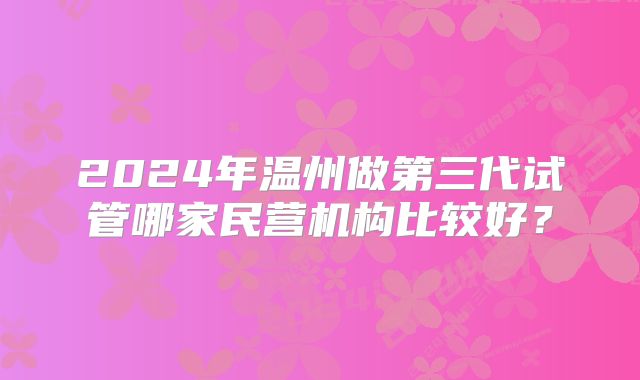 2024年温州做第三代试管哪家民营机构比较好？