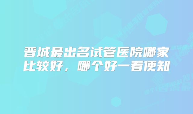 晋城最出名试管医院哪家比较好，哪个好一看便知