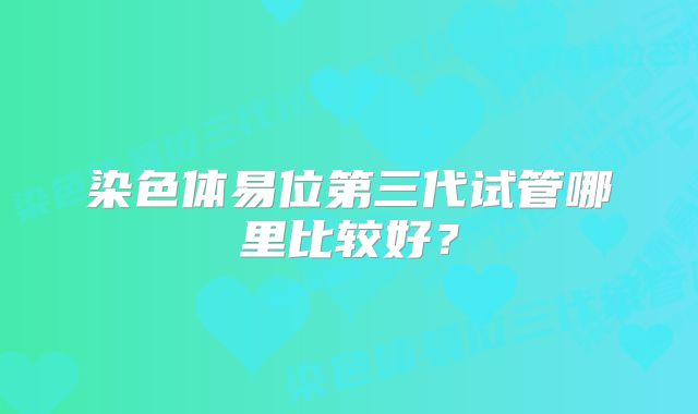 染色体易位第三代试管哪里比较好？