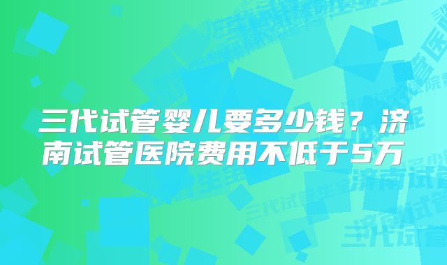 三代试管婴儿要多少钱？济南试管医院费用不低于5万