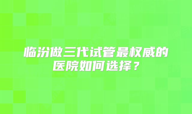 临汾做三代试管最权威的医院如何选择？