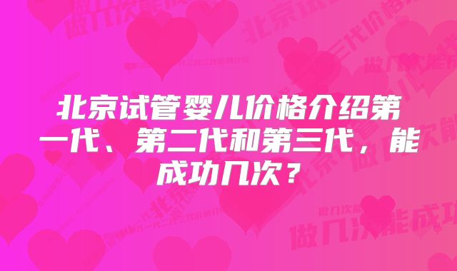 北京试管婴儿价格介绍第一代、第二代和第三代，能成功几次？