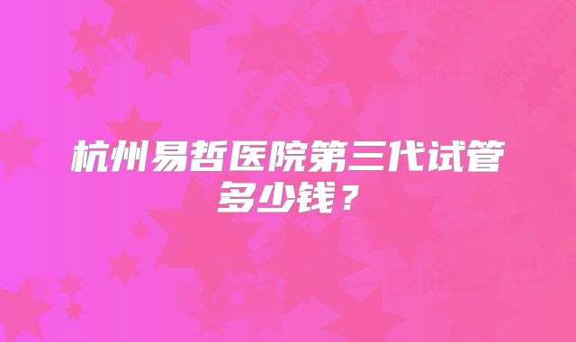 杭州易哲医院第三代试管多少钱？