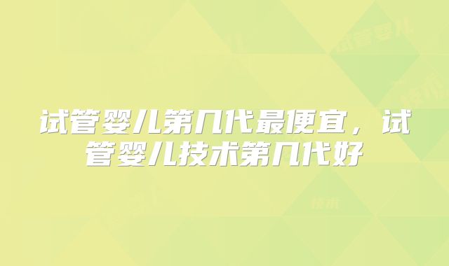 试管婴儿第几代最便宜，试管婴儿技术第几代好