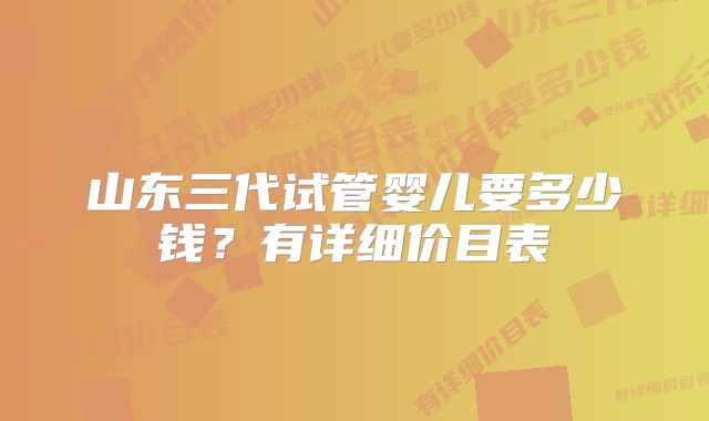 山东三代试管婴儿要多少钱？有详细价目表