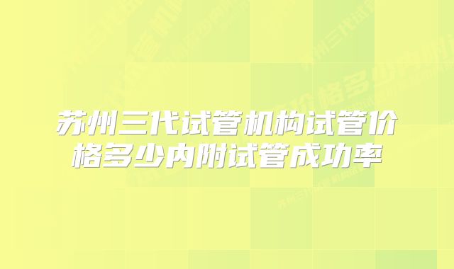 苏州三代试管机构试管价格多少内附试管成功率