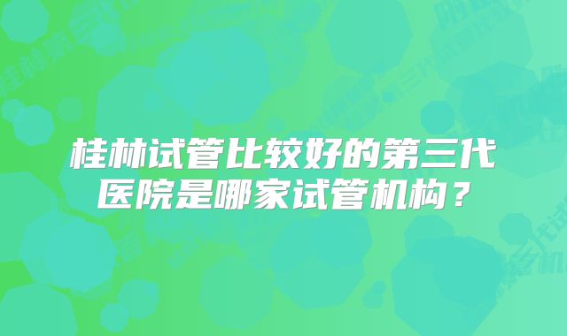 桂林试管比较好的第三代医院是哪家试管机构？