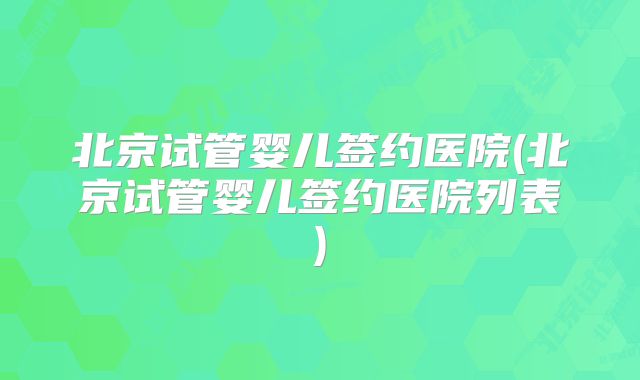 北京试管婴儿签约医院(北京试管婴儿签约医院列表)