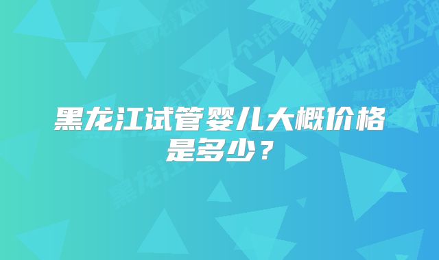 黑龙江试管婴儿大概价格是多少？